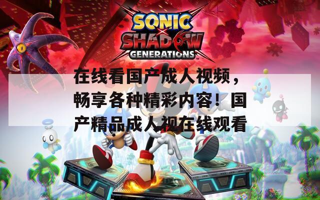 在线看国产成人视频，畅享各种精彩内容！国产精品成人视在线观看