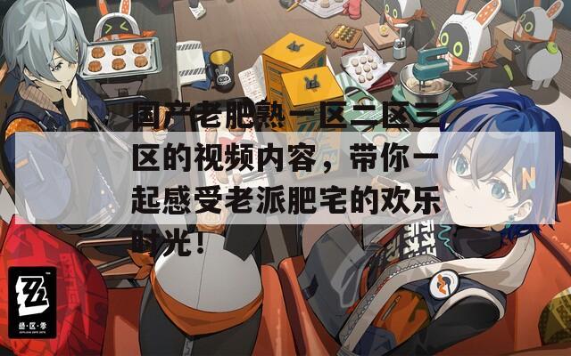 国产老肥熟一区二区三区的视频内容，带你一起感受老派肥宅的欢乐时光！