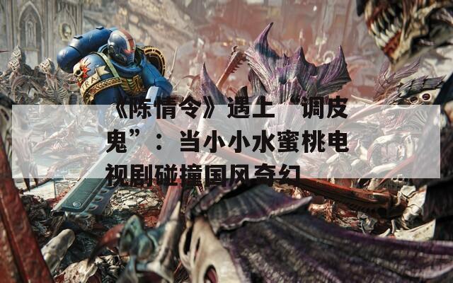 《陈情令》遇上“调皮鬼”：当小小水蜜桃电视剧碰撞国风奇幻