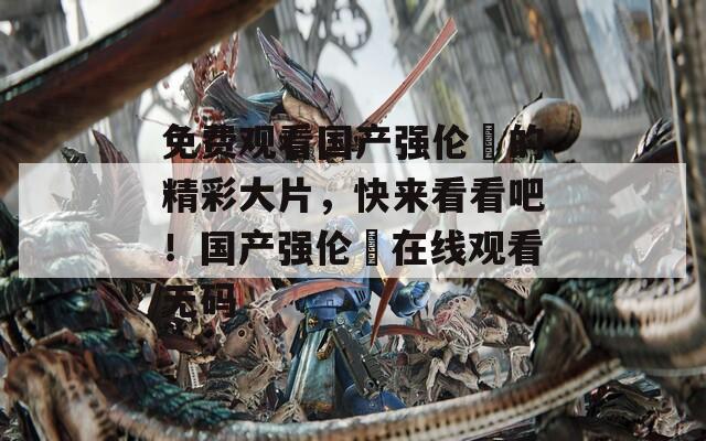 免费观看国产强伦姧的精彩大片，快来看看吧！国产强伦姧在线观看无码