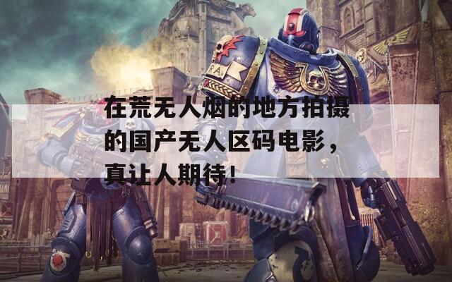 在荒无人烟的地方拍摄的国产无人区码电影，真让人期待！  第1张