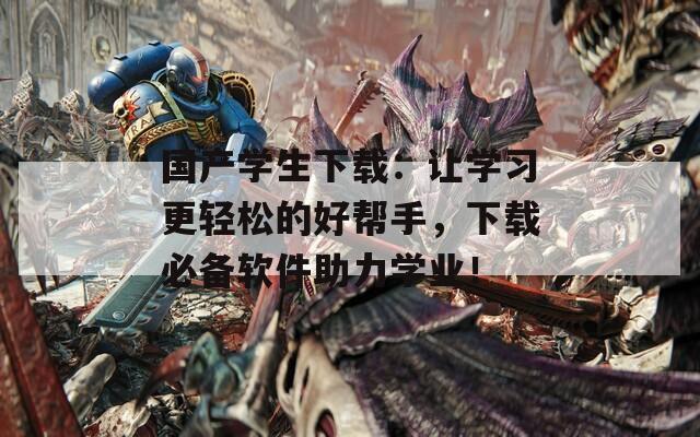 国产学生下载：让学习更轻松的好帮手，下载必备软件助力学业！