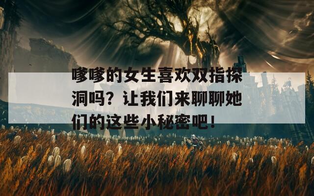 嗲嗲的女生喜欢双指探洞吗？让我们来聊聊她们的这些小秘密吧！