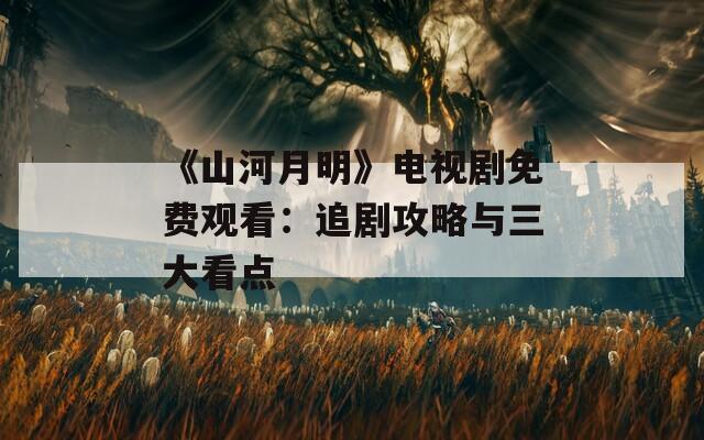 《山河月明》电视剧免费观看：追剧攻略与三大看点