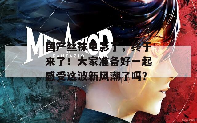 国产丝袜电影了，终于来了！大家准备好一起感受这波新风潮了吗？
