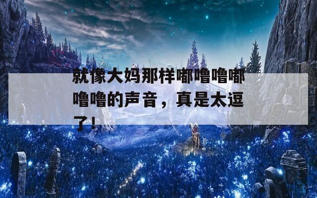就像大妈那样嘟噜噜嘟噜噜的声音，真是太逗了！