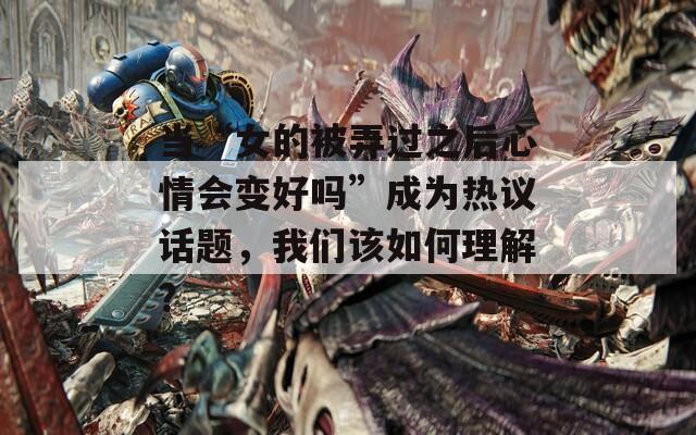 当“女的被弄过之后心情会变好吗”成为热议话题，我们该如何理解？