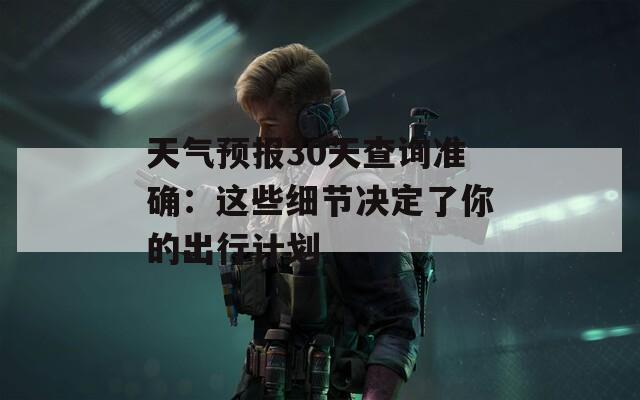 天气预报30天查询准确：这些细节决定了你的出行计划