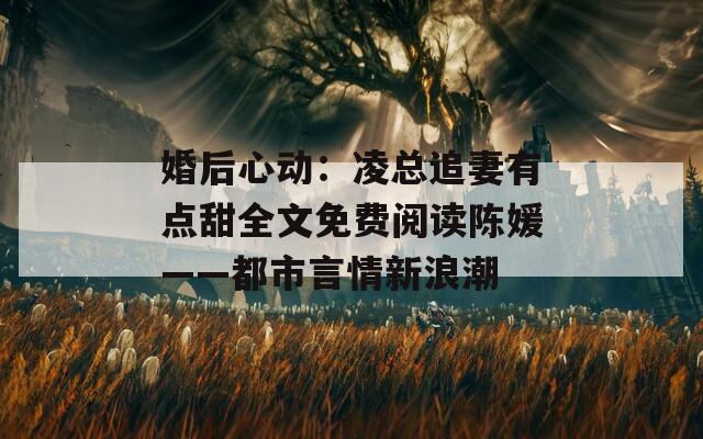 婚后心动：凌总追妻有点甜全文免费阅读陈媛——都市言情新浪潮