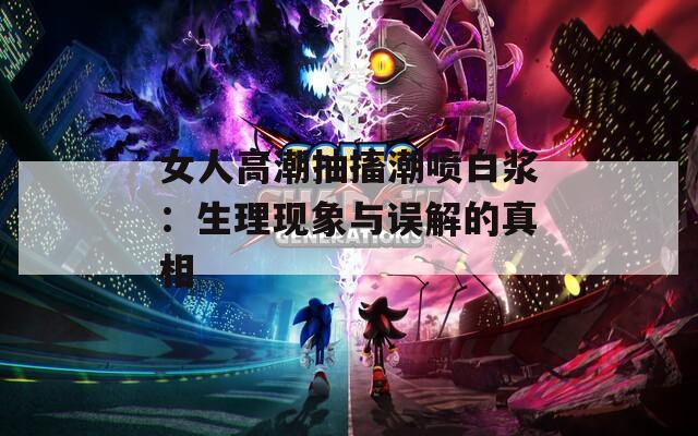 女人高潮抽搐潮喷白浆：生理现象与误解的真相  第1张