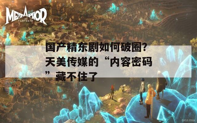 国产精东剧如何破圈？天美传媒的“内容密码”藏不住了  第1张