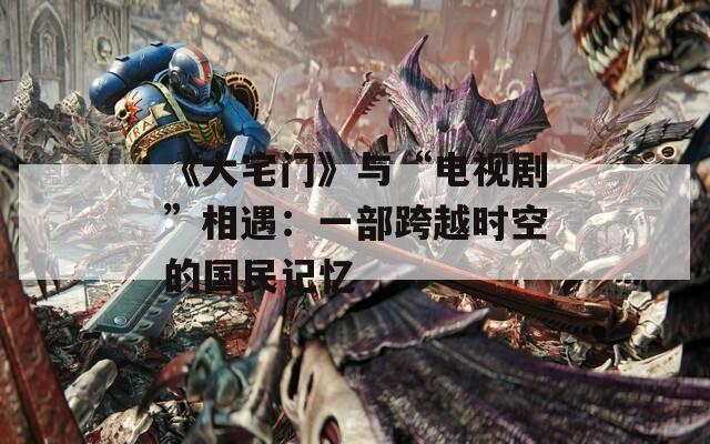 《大宅门》与“电视剧”相遇：一部跨越时空的国民记忆  第1张