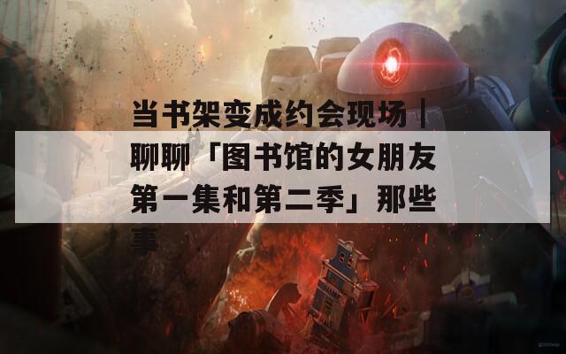 当书架变成约会现场｜聊聊「图书馆的女朋友第一集和第二季」那些事  第1张