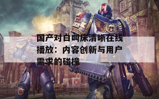 国产对白叫床清晰在线播放：内容创新与用户需求的碰撞