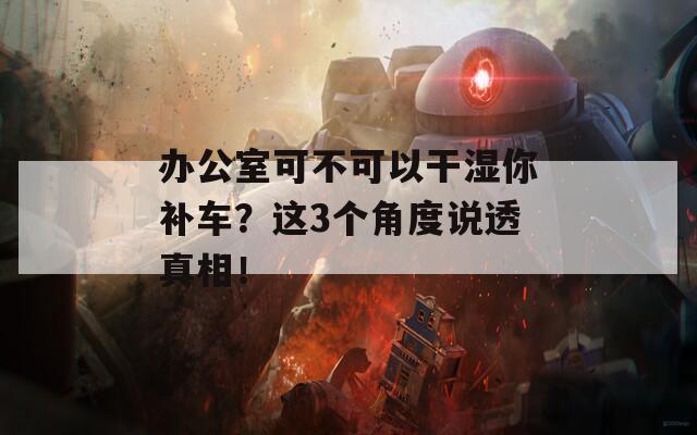 办公室可不可以干湿你补车？这3个角度说透真相！