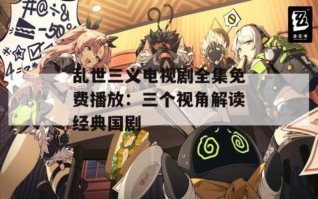 乱世三义电视剧全集免费播放：三个视角解读经典国剧