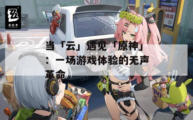当「云」遇见「原神」：一场游戏体验的无声革命