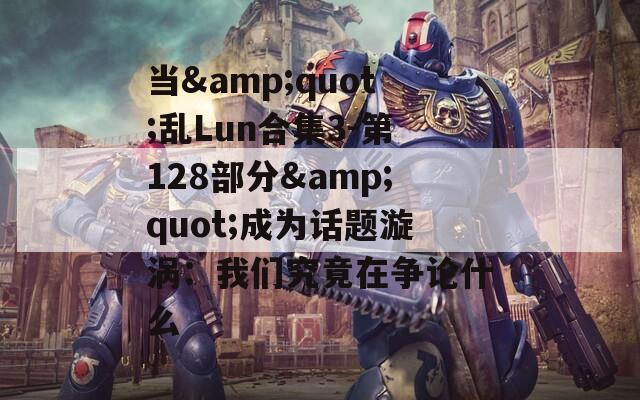 当&amp;quot;乱Lun合集3-第128部分&amp;quot;成为话题漩涡：我们究竟在争论什么  第1张