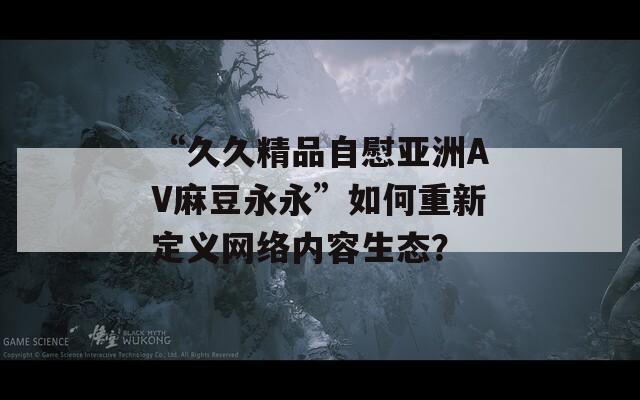 “久久精品自慰亚洲AV麻豆永永”如何重新定义网络内容生态？