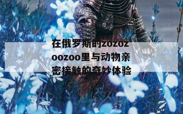 在俄罗斯的zozozoozoo里与动物亲密接触的奇妙体验  第1张