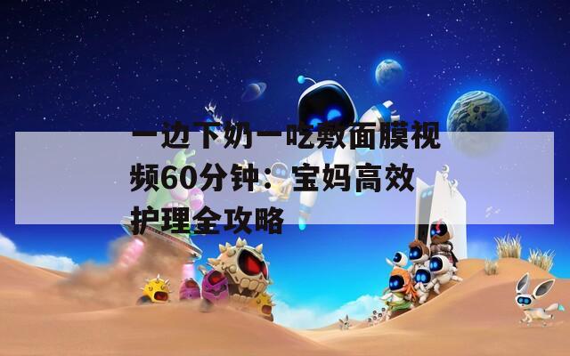 一边下奶一吃敷面膜视频60分钟：宝妈高效护理全攻略  第1张