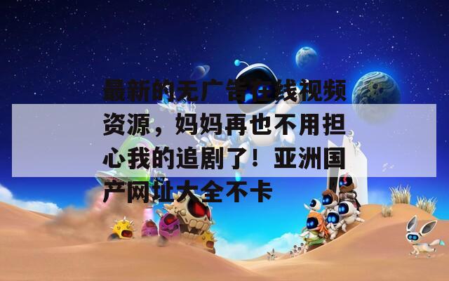 最新的无广告在线视频资源，妈妈再也不用担心我的追剧了！亚洲国产网址大全不卡