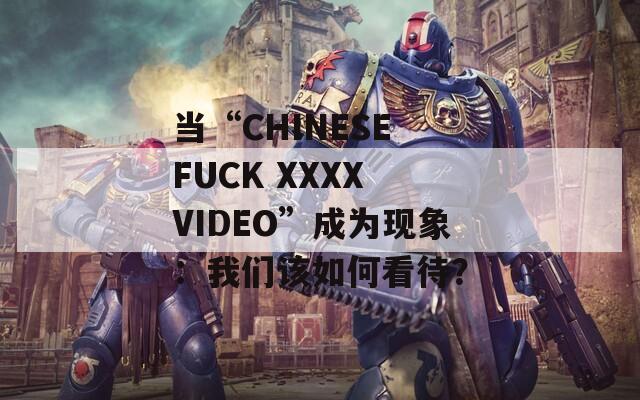 当“CHINESE FUCK XXXX VIDEO”成为现象：我们该如何看待？