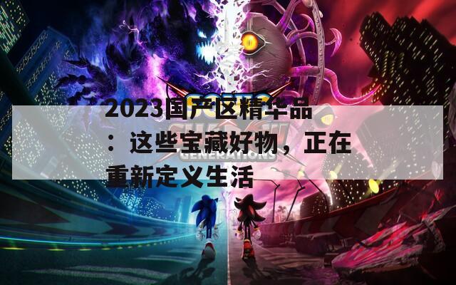 2023国产区精华品：这些宝藏好物，正在重新定义生活
