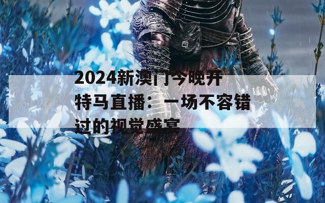 2024新澳门今晚开特马直播：一场不容错过的视觉盛宴