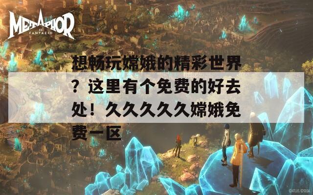 想畅玩嫦娥的精彩世界？这里有个免费的好去处！久久久久久嫦娥免费一区  第1张