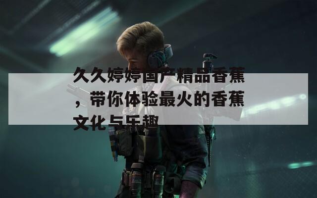 久久婷婷国产精品香蕉，带你体验最火的香蕉文化与乐趣  第1张