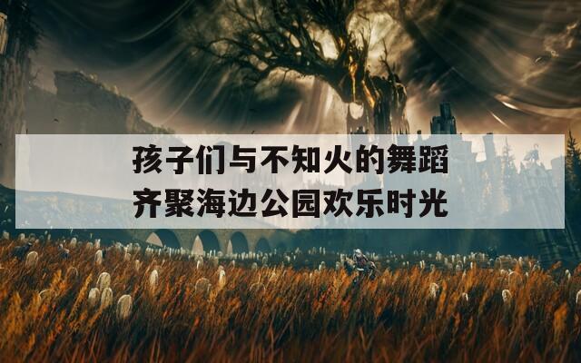 孩子们与不知火的舞蹈齐聚海边公园欢乐时光