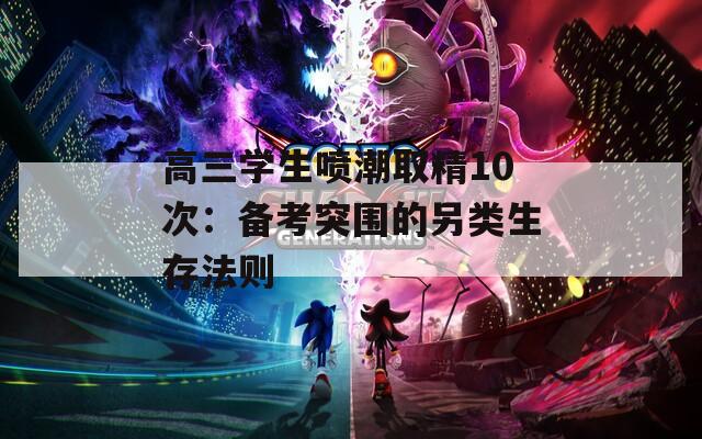 高三学生喷潮取精10次：备考突围的另类生存法则