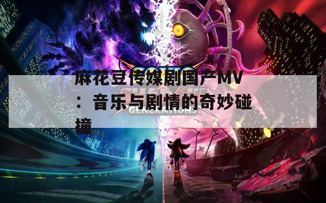 麻花豆传媒剧国产MV：音乐与剧情的奇妙碰撞