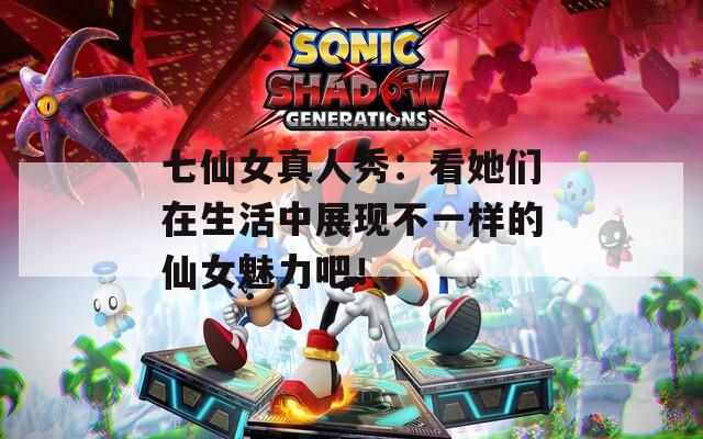 七仙女真人秀：看她们在生活中展现不一样的仙女魅力吧！