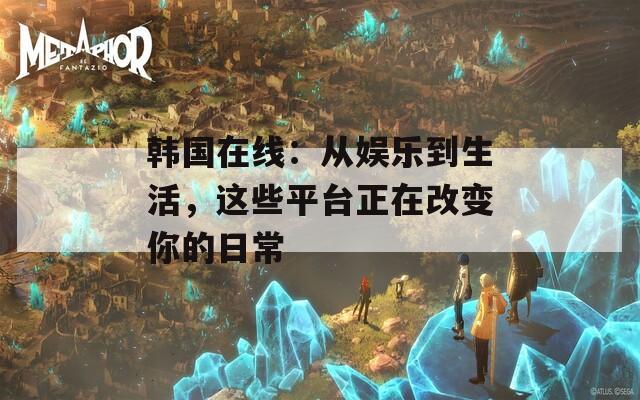 韩国在线：从娱乐到生活，这些平台正在改变你的日常