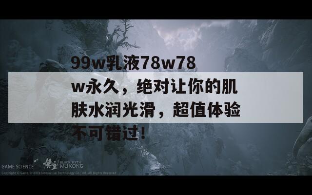 99w乳液78w78w永久，绝对让你的肌肤水润光滑，超值体验不可错过！