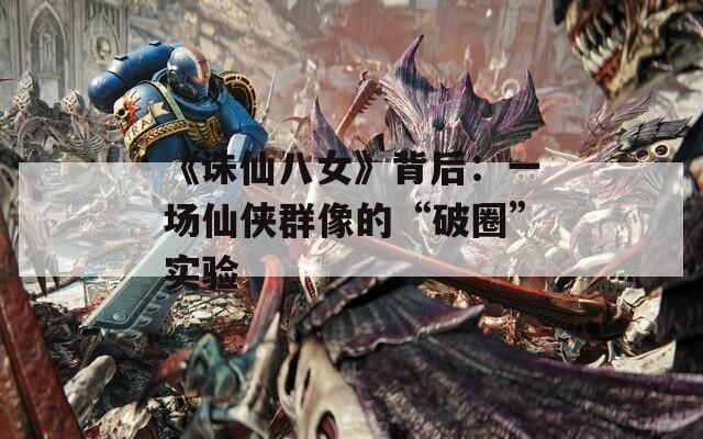 《诛仙八女》背后：一场仙侠群像的“破圈”实验