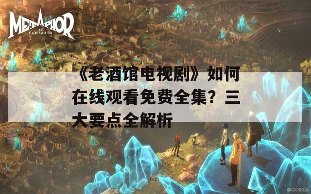《老酒馆电视剧》如何在线观看免费全集？三大要点全解析