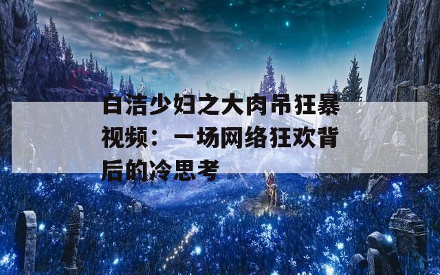 白洁少妇之大肉吊狂暴视频：一场网络狂欢背后的冷思考