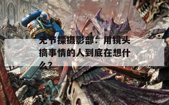 无节操摄影部：用镜头搞事情的人到底在想什么？