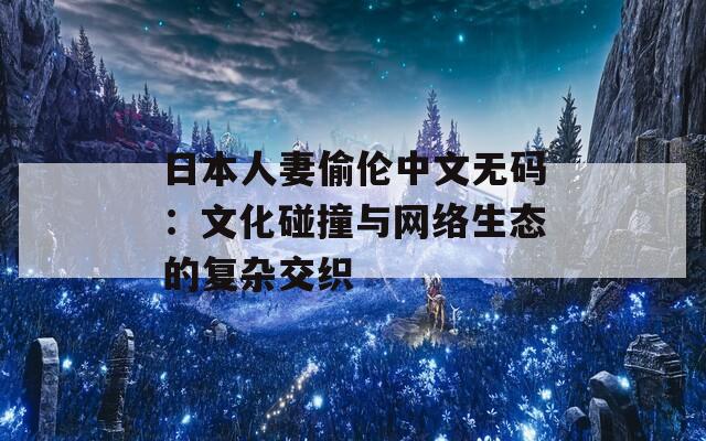 日本人妻偷伦中文无码：文化碰撞与网络生态的复杂交织