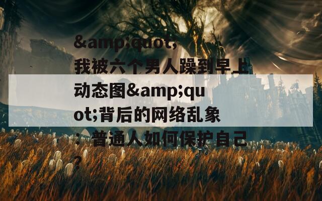 &amp;quot;我被六个男人躁到早上动态图&amp;quot;背后的网络乱象：普通人如何保护自己？