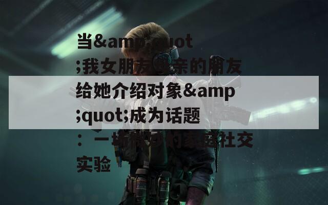 当&amp;quot;我女朋友母亲的朋友给她介绍对象&amp;quot;成为话题：一场微妙的家庭社交实验  第1张