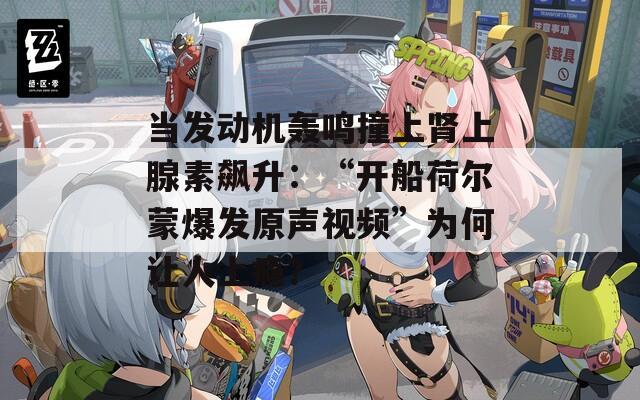 当发动机轰鸣撞上肾上腺素飙升：“开船荷尔蒙爆发原声视频”为何让人上瘾？