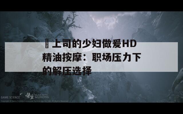 巜上司的少妇做爰HD精油按摩：职场压力下的解压选择