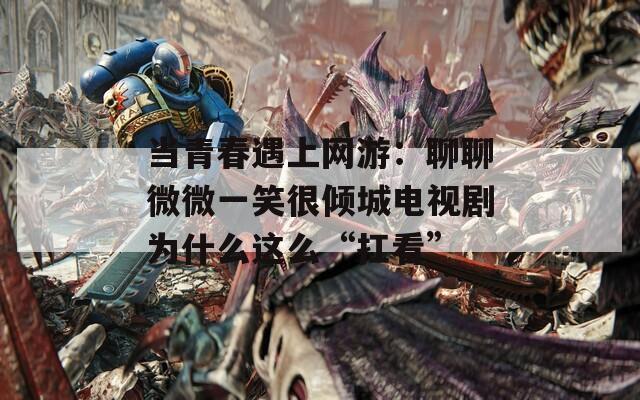 当青春遇上网游：聊聊微微一笑很倾城电视剧为什么这么“扛看”