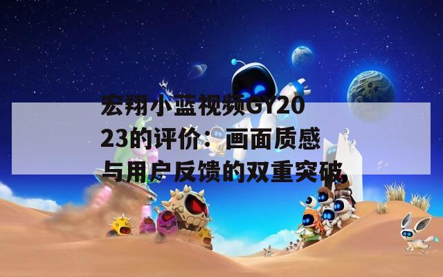 宏翔小蓝视频GY2023的评价：画面质感与用户反馈的双重突破