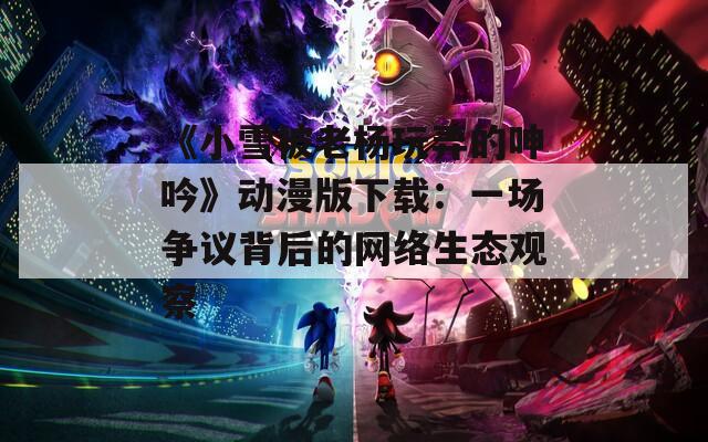 《小雪被老杨玩弄的呻吟》动漫版下载：一场争议背后的网络生态观察