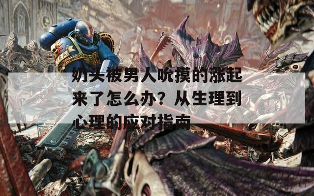 奶头被男人吮摸的涨起来了怎么办？从生理到心理的应对指南